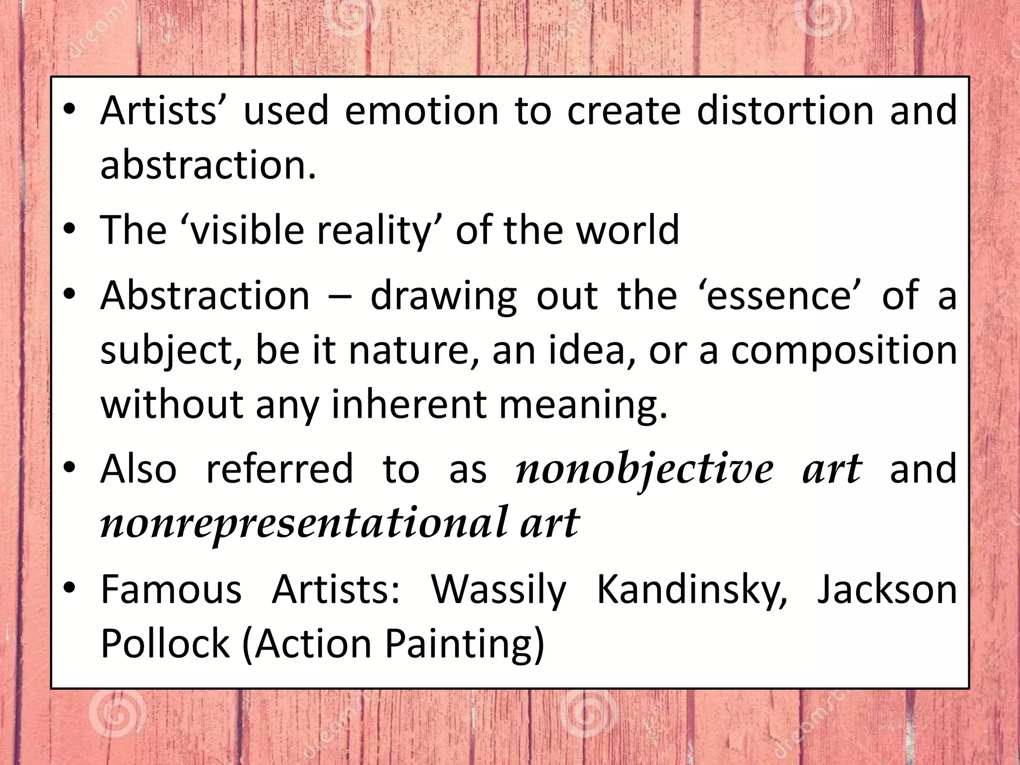 • Artists’ used emotion to create distortion and
abstraction.
• The ‘visible reality’ of the world
• Abstraction – drawing out the ‘essence’ of a
subject, be it nature, an idea, or a composition
without any inherent meaning.
• Also referred to as nonobjective art and
nonrepresentational art
• Famous Artists: Wassily Kandinsky, Jackson
Pollock (Action Painting)
 