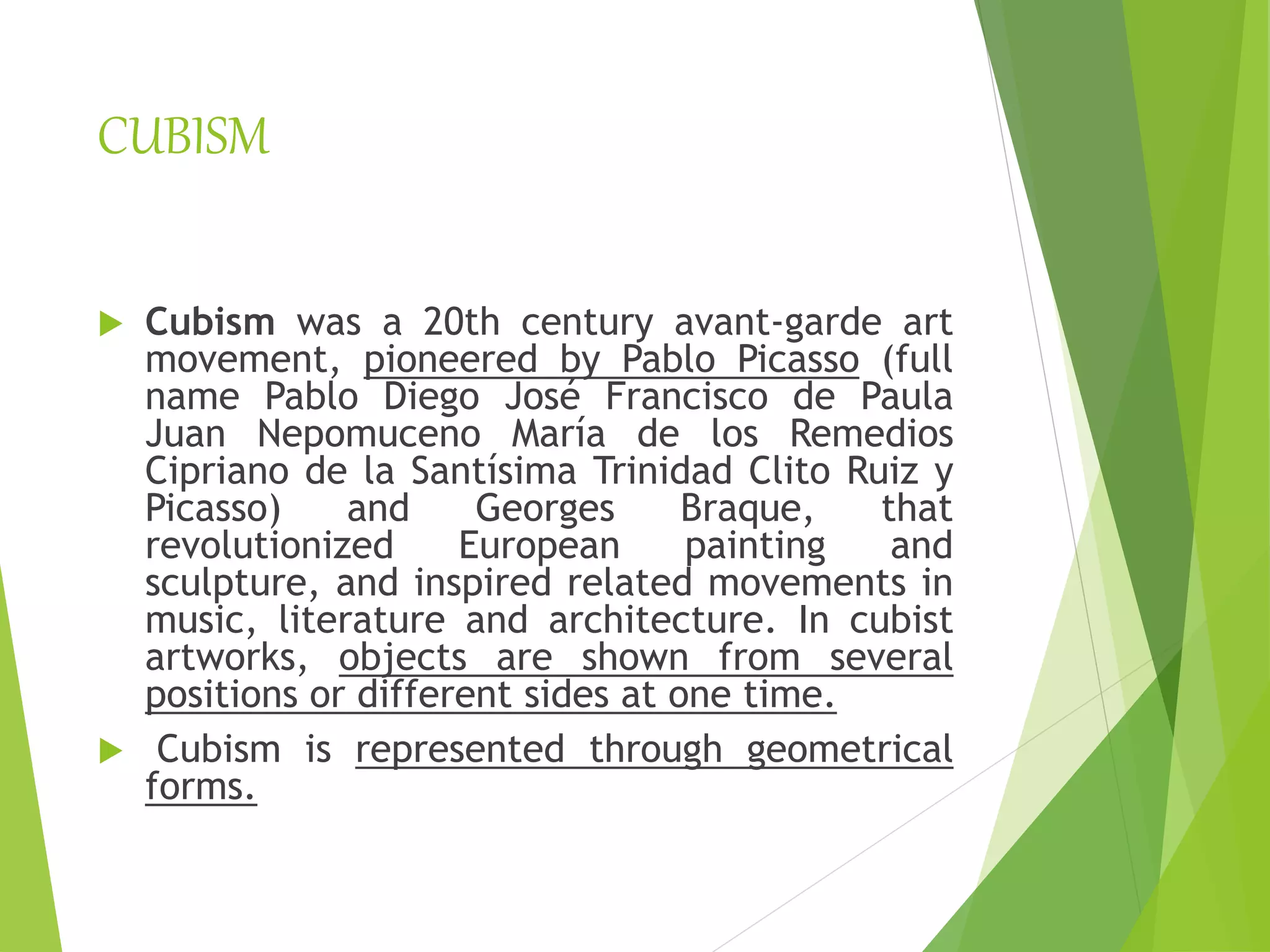 CUBISM
 Cubism was a 20th century avant-garde art
movement, pioneered by Pablo Picasso (full
name Pablo Diego José Francisco de Paula
Juan Nepomuceno María de los Remedios
Cipriano de la Santísima Trinidad Clito Ruiz y
Picasso) and Georges Braque, that
revolutionized European painting and
sculpture, and inspired related movements in
music, literature and architecture. In cubist
artworks, objects are shown from several
positions or different sides at one time.
 Cubism is represented through geometrical
forms.
 