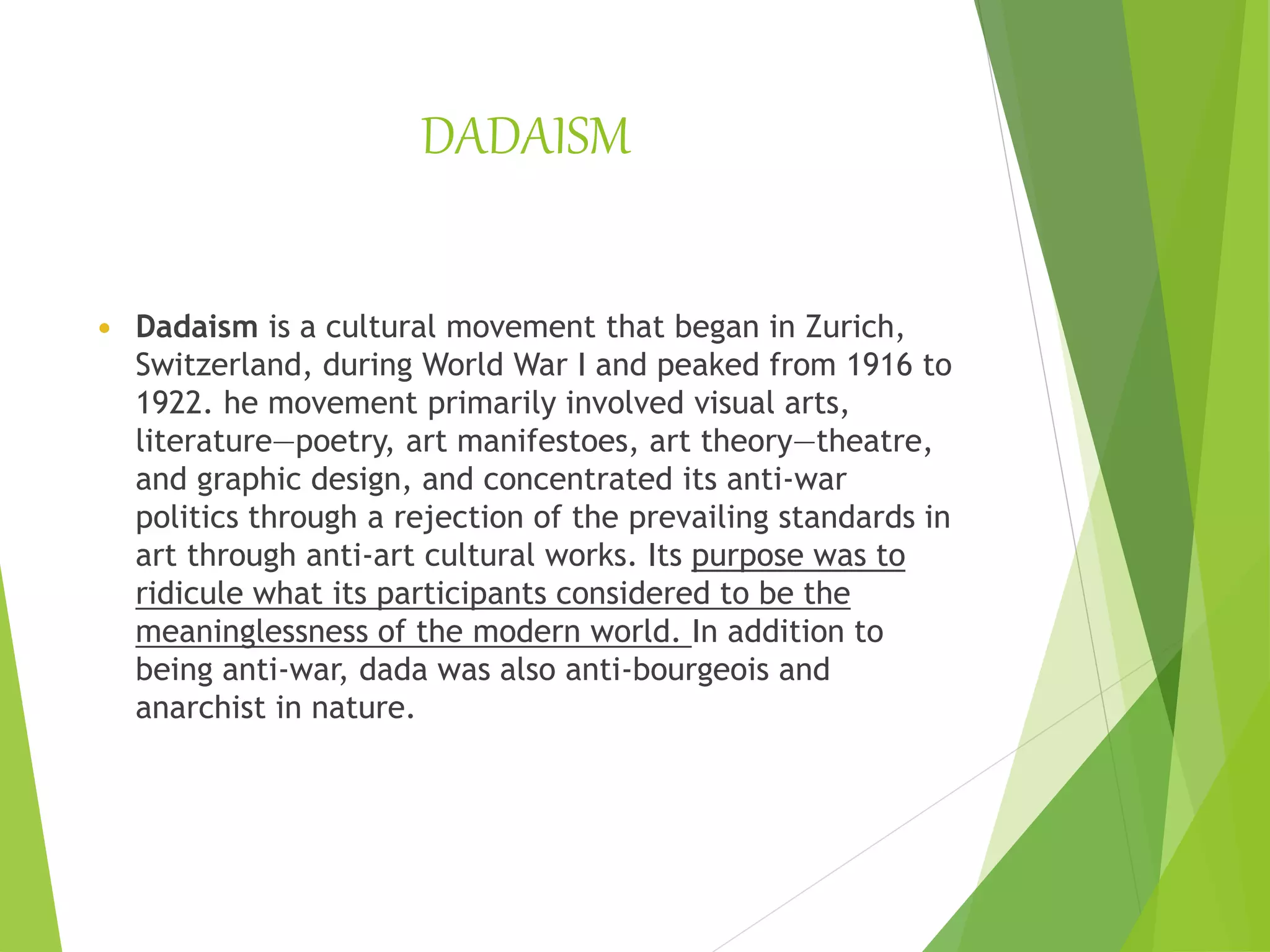 DADAISM
 Dadaism is a cultural movement that began in Zurich,
Switzerland, during World War I and peaked from 1916 to
1922. he movement primarily involved visual arts,
literature—poetry, art manifestoes, art theory—theatre,
and graphic design, and concentrated its anti-war
politics through a rejection of the prevailing standards in
art through anti-art cultural works. Its purpose was to
ridicule what its participants considered to be the
meaninglessness of the modern world. In addition to
being anti-war, dada was also anti-bourgeois and
anarchist in nature.
 