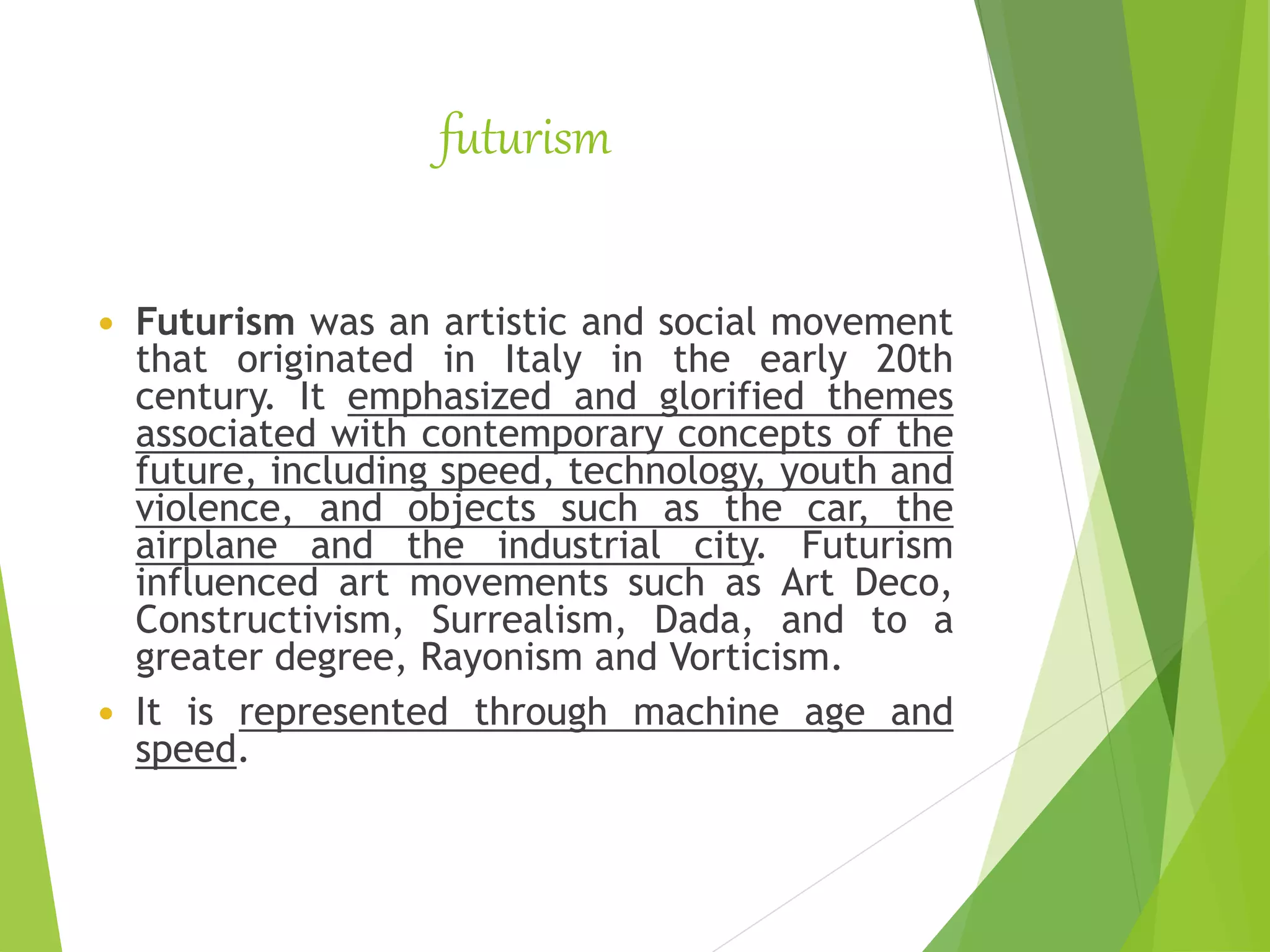 futurism
 Futurism was an artistic and social movement
that originated in Italy in the early 20th
century. It emphasized and glorified themes
associated with contemporary concepts of the
future, including speed, technology, youth and
violence, and objects such as the car, the
airplane and the industrial city. Futurism
influenced art movements such as Art Deco,
Constructivism, Surrealism, Dada, and to a
greater degree, Rayonism and Vorticism.
 It is represented through machine age and
speed.
 
