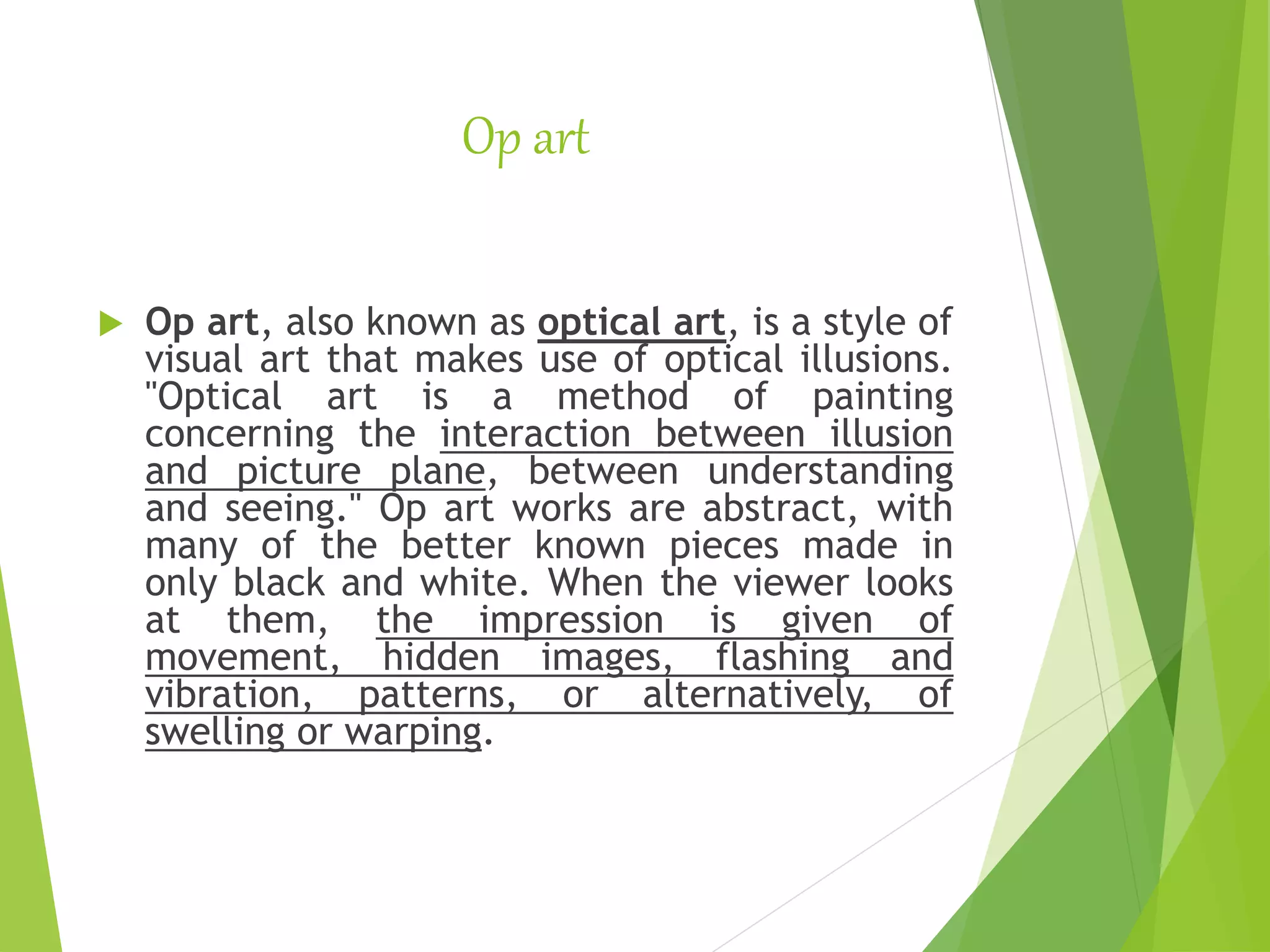 Op art
 Op art, also known as optical art, is a style of
visual art that makes use of optical illusions.
"Optical art is a method of painting
concerning the interaction between illusion
and picture plane, between understanding
and seeing." Op art works are abstract, with
many of the better known pieces made in
only black and white. When the viewer looks
at them, the impression is given of
movement, hidden images, flashing and
vibration, patterns, or alternatively, of
swelling or warping.
 