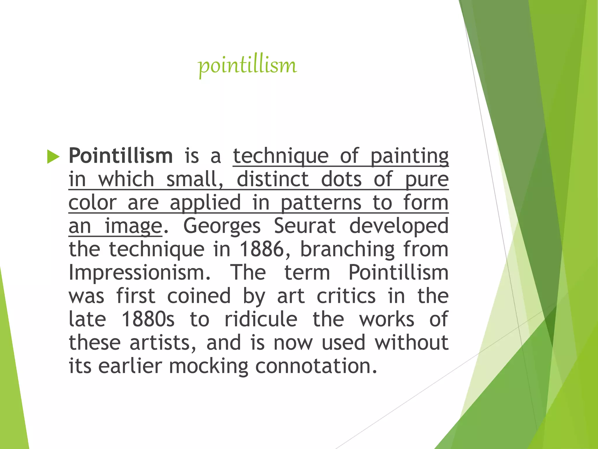 pointillism
 Pointillism is a technique of painting
in which small, distinct dots of pure
color are applied in patterns to form
an image. Georges Seurat developed
the technique in 1886, branching from
Impressionism. The term Pointillism
was first coined by art critics in the
late 1880s to ridicule the works of
these artists, and is now used without
its earlier mocking connotation.
 