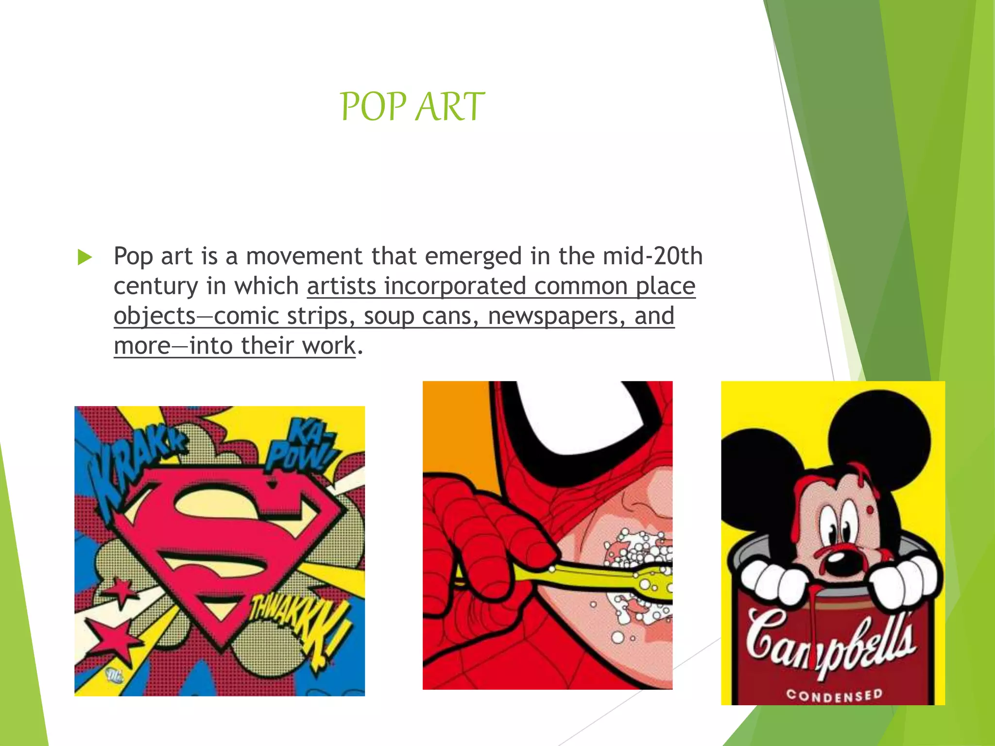 POP ART
 Pop art is a movement that emerged in the mid-20th
century in which artists incorporated common place
objects—comic strips, soup cans, newspapers, and
more—into their work.
 