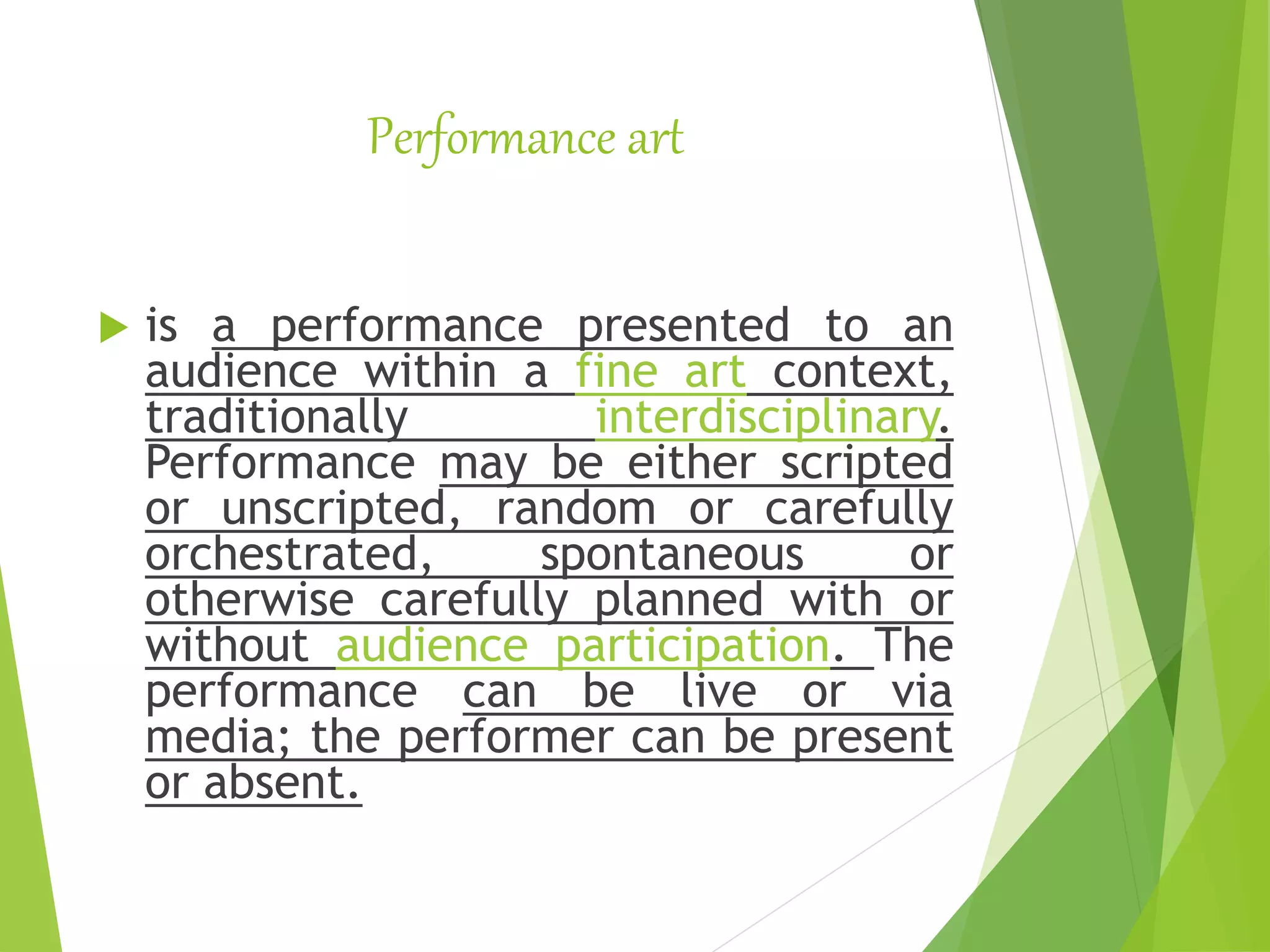 Performance art
 is a performance presented to an
audience within a fine art context,
traditionally interdisciplinary.
Performance may be either scripted
or unscripted, random or carefully
orchestrated, spontaneous or
otherwise carefully planned with or
without audience participation. The
performance can be live or via
media; the performer can be present
or absent.
 