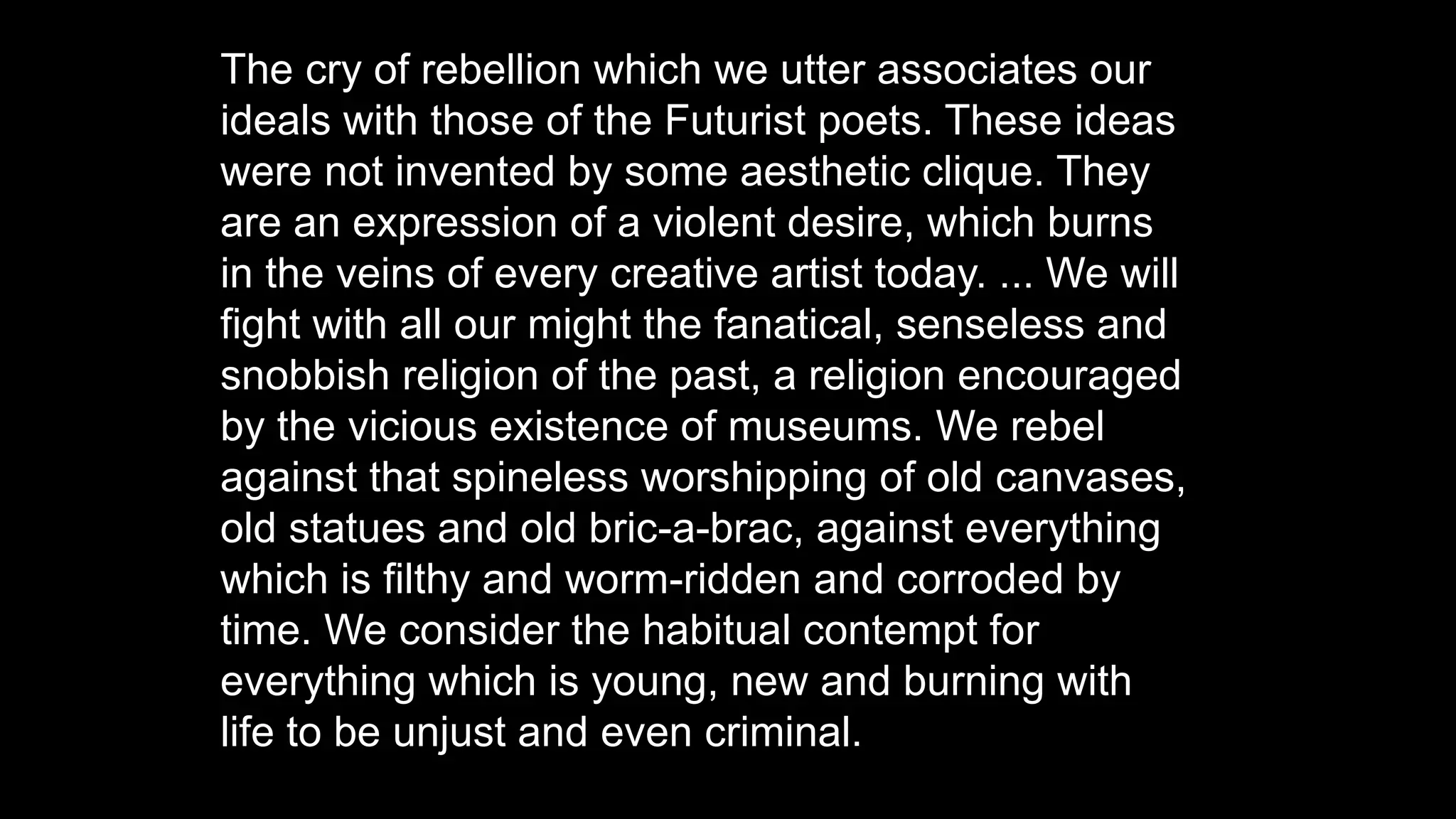 The cry of rebellion which we utter associates our
ideals with those of the Futurist poets. These ideas
were not invented by some aesthetic clique. They
are an expression of a violent desire, which burns
in the veins of every creative artist today. ... We will
fight with all our might the fanatical, senseless and
snobbish religion of the past, a religion encouraged
by the vicious existence of museums. We rebel
against that spineless worshipping of old canvases,
old statues and old bric-a-brac, against everything
which is filthy and worm-ridden and corroded by
time. We consider the habitual contempt for
everything which is young, new and burning with
life to be unjust and even criminal.
 