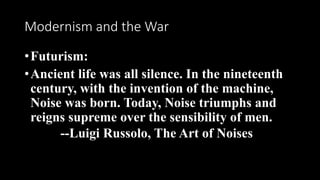 Modernism and the War
•Futurism:
•Ancient life was all silence. In the nineteenth
century, with the invention of the machine,
Noise was born. Today, Noise triumphs and
reigns supreme over the sensibility of men.
--Luigi Russolo, The Art of Noises
 