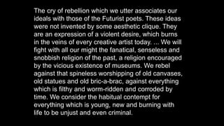 The cry of rebellion which we utter associates our
ideals with those of the Futurist poets. These ideas
were not invented by some aesthetic clique. They
are an expression of a violent desire, which burns
in the veins of every creative artist today. ... We will
fight with all our might the fanatical, senseless and
snobbish religion of the past, a religion encouraged
by the vicious existence of museums. We rebel
against that spineless worshipping of old canvases,
old statues and old bric-a-brac, against everything
which is filthy and worm-ridden and corroded by
time. We consider the habitual contempt for
everything which is young, new and burning with
life to be unjust and even criminal.
 