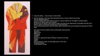 • Giacomo Balla, , 'Futurist Suit', 1913-1918
• Human beings, until now, have dressed (more or less) in black mourning.
We are fighting against:
(a) the timidity and symmetry of colours, colours which are arranged in wishy-washy
patterns of idiotic spots and stripes;
(b) all forms of lifeless attire which make man feel tired, depressed, miserable and sad, and
which restrict movement producing a triste wanness;
(c) so-called 'good taste' and harmony, which weaken the soul and take the spring out of the
step.
We want Futurist clothes to be comfortable and practical
Dynamic
Aggressive
Shocking
Energetic
Violent
Flying (i.e. giving the idea of flying, rising and running)
Peppy
Joyful
Illuminating (in order to have light even in the rain)
Phosphorescent
Lit by electric lamps.
 