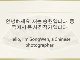 안녕하세요 저는 송원입니다. 중
 국에서 온 사진작가입니다.

Hello, I’m SongWen, a Chinese
         photographer.
 