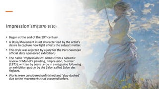 Impressionism(1870-1910)
• Began at the end of the 19th century
• A Style/Movement in art characterized by the artist’s
desire to capture how light affects the subject matter.
• This style was rejected by a jury for the Paris Salon(an
official state sponsored exhibition)
• The name 'Impressionism' comes from a sarcastic
review of Monet's painting, 'Impression, Sunrise'
(1873), written by Louis Leroy in a magazine following
an exhibition put on by the Salon called Salon des
Refuses.
• Works were considered unfinished and ‘slap-dashed’
due to the movements that occurred before.
 