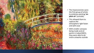 • The Impressionists were
the first group of artists
to embrace painting 'en
plein air' (outside).
• This allowed them to
capture the
atmospheric light faster
and with ease
• With smaller canvases
being made and oil
paints in tubes(1841),
they were able to do
entire artworks outside
 