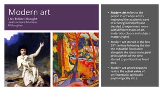 Modern art
I felt before I thought
-Jean Jacques Rousseau
Philosopher
• Modern Art refers to the
period in art when artists
neglected the academic ways
of creating works(left) and
decided to experiment more
with different types of art,
materials, colours and subject
matters(right).
• Modern Art started in the late
19th century following the rise
the Industrial Revolution
alongside the ideas many great
philosophers of the time
started to push(such as Freud
etc).
• Modern Art artists began to
realize the actual value of
art(financially, spiritually,
psychologically etc.).
 