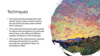 Techniques
• The Impressionists painted with small
strokes of pure colours which mixed in
the eye of the spectator when viewed
from a distance.
• This meant that they had to paint quickly
to capture the atmosphere of a particular
time of day or the effects of different
weather conditions on the landscape.
• The speed of the Impressionists' painting
technique forced them to sacrifice
accurate line and detail in favour of
atmospheric effect.
 
