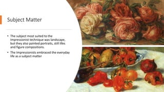 Subject Matter
• The subject most suited to the
Impressionist technique was landscape,
but they also painted portraits, still lifes
and figure compositions.
• The Impressionists embraced the everyday
life as a subject matter
 