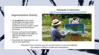 ImpressionismActivity
• Go en plein air in your most
comfortable painting clothes
along with your paints, your
paintbrush and your paper. Create
an Impressionist painting of a
landscape.
• Be loose with your brush strokes
and pay attention to the effect of
light on the objects in your
artwork.
• Remember, for Impressionism, you
stop at your beginning!
If you don’t have any paint, you can use wax crayons or even do it digitally!
Use a phone or tablet to create your masterpieces.
Painting Like an Impressionist
https://www.youtube.com/watch?v=0JTazf7tH44
 