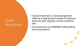Social
Movement
• A social movement is a loosely organized
effort by a large group of people to achieve a
particular goal, typically a social or political
one.
• Art movements are STRONGLY influenced by
social movements.
 
