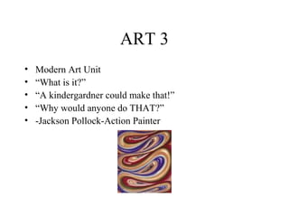 ART 3
•
•
•
•
•

Modern Art Unit
“What is it?”
“A kindergardner could make that!”
“Why would anyone do THAT?”
-Jackson Pollock-Action Painter

 