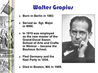 Walter Gropius
Born in Berlin in 1883

Served as Sgt. Major
in WWI.

In 1919 was employed
as the new master of the
Grand-Ducal Saxon
School of Arts and Crafts
in Weimar – became the
Bauhaus School.

Fled Germany and the
Nazi Party in 1934.

Died in Boston, MA in 1969.
 