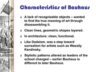 Characteristics of Bauhaus
 A lack of recognizable objects – wanted
 to find the true meaning of art through
 disassembling it.
 Clean lines, geometric shapes layered.
 In architecture: clean, functional.
 Like Dadaism, was a step toward
 surrealism for artists such as Wassily
 Kandinsky.
 Stylistic patterns altered as leaders of the
 school changed – earlier Bauhaus is
 different to later Bauhaus.
 