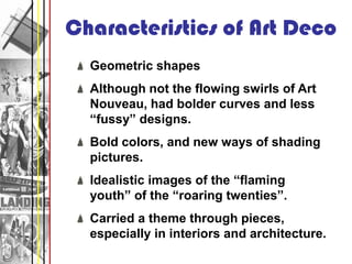 Characteristics of Art Deco
  Geometric shapes
  Although not the flowing swirls of Art
  Nouveau, had bolder curves and less
  “fussy” designs.
  Bold colors, and new ways of shading
  pictures.
  Idealistic images of the “flaming
  youth” of the “roaring twenties”.
  Carried a theme through pieces,
  especially in interiors and architecture.
 