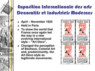 Exposition Internationale des arts
Decoratifs et Industriels Modernes
 April – November 1925
 Held in Paris
 To show the world that
 France once again led
 the way in a new
 evolving international
 style – “Art Deco”.
 Changed the perception
 of Bauhaus, Colonial Art
 and, predominantly, the
 Art Deco style as
 legitimate movements.
 