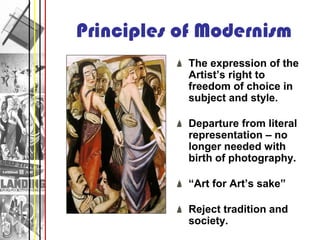 Principles of Modernism
           The expression of the
           Artist’s right to
           freedom of choice in
           subject and style.

           Departure from literal
           representation – no
           longer needed with
           birth of photography.

           “Art for Art’s sake”

           Reject tradition and
           society.
 