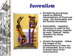 Surrealism
     Divided into two groups
     based on different
     interpretations of Freud and
     Jung – the Automatists and
     the Veristic Surrealists.

     Automatists - suppress
     conscious in order to free
     the subconscious, inspired
     by more “Dadaist” ideals,
     shouldn’t be overly
     analyzed.

     Veristic Surrealists - follow
     the images of the
     subconscious so they can
     be interpreted; art is a way
     to freeze ideas of the
     subconscious.
 