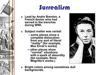 Surrealism
Lead by Andre Brenton, a
French doctor who had
served in the trenches
during WWI.

Subject matter was varied:
  – some pieces show a
    complete dislocation
    from any sort of literal
    “reality” (for example,
    Max Ernst’s works)
 -- other pieces show
    “normal” situations
    with a spark of absurdity
    (for example, Rene
    Magritte's works.)

Bright colors among sometimes dull
backgrounds.
 