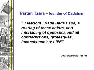 Tristan Tzara – founder of Dadaism

 “ Freedom : Dada Dada Dada, a
 roaring of tense colors, and
 interlacing of opposites and all
 contradictions, grotesques,
 inconsistencies: LIFE”


                      “Dada Manifesto” [1919]
 