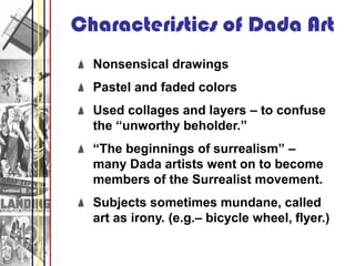 Characteristics of Dada Art
  Nonsensical drawings
  Pastel and faded colors
  Used collages and layers – to confuse
  the “unworthy beholder.”
  “The beginnings of surrealism” –
  many Dada artists went on to become
  members of the Surrealist movement.
  Subjects sometimes mundane, called
  art as irony. (e.g.– bicycle wheel, flyer.)
 