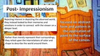 Rejecting interest in depicting the observed world,
they instead looked to their memories and
emotions in order to connect with the viewer on a
deeper level.
Rather than merely represent their surroundings,
they relied upon the interrelations of color and
shape to describe the world around them.
 