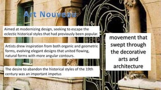 movement that
swept through
the decorative
arts and
architecture
Aimed at modernizing design, seeking to escape the
eclectic historical styles that had previously been popular.
Artists drew inspiration from both organic and geometric
forms, evolving elegant designs that united flowing,
natural forms with more angular contours.
The desire to abandon the historical styles of the 19th
century was an important impetus
 
