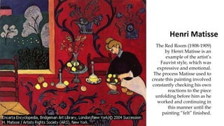 Henri Matisse
The Red Room (1908-1909)
by Henri Matisse is an
example of the artist’s
Fauvist style, which was
expressive and emotional.
The process Matisse used to
create this painting involved
constantly checking his own
reactions to the piece
unfolding before him as he
worked and continuing in
this manner until the
painting “felt” finished.
 