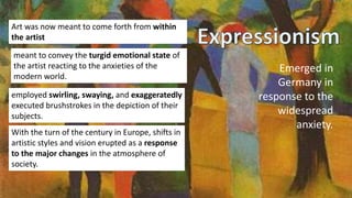 Emerged in
Germany in
response to the
widespread
anxiety.
Art was now meant to come forth from within
the artist
employed swirling, swaying, and exaggeratedly
executed brushstrokes in the depiction of their
subjects.
meant to convey the turgid emotional state of
the artist reacting to the anxieties of the
modern world.
With the turn of the century in Europe, shifts in
artistic styles and vision erupted as a response
to the major changes in the atmosphere of
society.
 