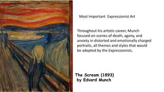 The Scream (1893)
by Edvard Munch
Most Important Expressionist Art
Throughout his artistic career, Munch
focused on scenes of death, agony, and
anxiety in distorted and emotionally charged
portraits, all themes and styles that would
be adopted by the Expressionists.
 