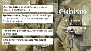 Cubism was one of
the first truly
modern movements
to emerge in art.
Analytic Cubism, in which forms seem to be
'analyzed' and fragmented
Synthetic Cubism, foreign materials are collaged
to the surface of the canvas as 'synthetic' signs
for depicted objects.
It abandoned perspective, which artists had used
to order space
turned away from the realistic modeling of
figures
 