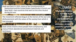 Dada was born in 1915, more or less simultaneously in
Switzerland and the United States (specifically in Zurich and
New York)—two countries that were at this time neutral
during the war.
The movement reflected disgust at the horrors of the war and
disillusionment with the values of the society from which it
had emerged.
Dada artists tried to shock people from complacency, and
many of them abandoned conventional materials and
techniques
Dada’s aesthetics,
marked by its
mockery of
materialistic and
nationalistic
attitudes, proved a
powerful influence
on artists in many
cities
 