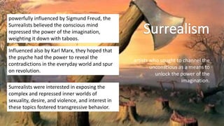 artists who sought to channel the
unconscious as a means to
unlock the power of the
imagination.
powerfully influenced by Sigmund Freud, the
Surrealists believed the conscious mind
repressed the power of the imagination,
weighting it down with taboos.
Influenced also by Karl Marx, they hoped that
the psyche had the power to reveal the
contradictions in the everyday world and spur
on revolution.
Surrealists were interested in exposing the
complex and repressed inner worlds of
sexuality, desire, and violence, and interest in
these topics fostered transgressive behavior.
 