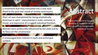 Vague umbrella term for any
painting or sculpture which
does not portray recognizable
objects or scenes.
a movement that they translated into a new style
fitted to the post-war mood of anxiety and trauma.
Their art was championed for being emphatically
American in spirit - monumental in scale, romantic in
mood, and expressive of a rugged individual freedom.
Abstract were profoundly influenced by the style and by
its focus on the unconscious.
It encouraged their interest in myth and archetypal
symbols.
 