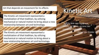 Art that depends on movement for its effects
The Kinetic art movement represented a
revitalization of that tradition, by utilizing
mechanical or natural motion to bring about a new
relationship between art and technology.
The Kinetic art movement represented a
revitalization of that tradition, by utilizing
mechanical or natural motion to bring about a
new relationship between art and technology.
"Just as one can compose
colors, or forms, so one can
compose motions.“
- Alexander Calder
 