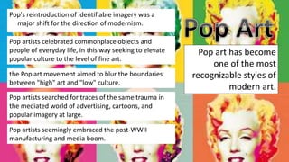 Pop's reintroduction of identifiable imagery was a
major shift for the direction of modernism.
Pop artists celebrated commonplace objects and
people of everyday life, in this way seeking to elevate
popular culture to the level of fine art.
Pop art has become
one of the most
recognizable styles of
modern art.
the Pop art movement aimed to blur the boundaries
between "high" art and "low" culture.
Pop artists searched for traces of the same trauma in
the mediated world of advertising, cartoons, and
popular imagery at large.
Pop artists seemingly embraced the post-WWII
manufacturing and media boom.
 
