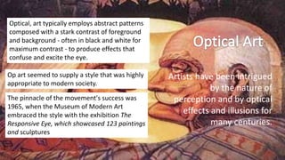 Artists have been intrigued
by the nature of
perception and by optical
effects and illusions for
many centuries.
Optical, art typically employs abstract patterns
composed with a stark contrast of foreground
and background - often in black and white for
maximum contrast - to produce effects that
confuse and excite the eye.
Op art seemed to supply a style that was highly
appropriate to modern society.
The pinnacle of the movement's success was
1965, when the Museum of Modern Art
embraced the style with the exhibition The
Responsive Eye, which showcased 123 paintings
and sculptures
 