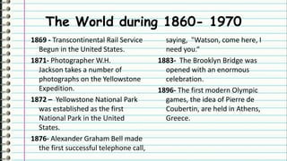 The World during 1860- 1970
1869 - Transcontinental Rail Service
Begun in the United States.
1871- Photographer W.H.
Jackson takes a number of
photographs on the Yellowstone
Expedition.
1872 – Yellowstone National Park
was established as the first
National Park in the United
States.
1876- Alexander Graham Bell made
the first successful telephone call,
saying, "Watson, come here, I
need you.“
1883- The Brooklyn Bridge was
opened with an enormous
celebration.
1896- The first modern Olympic
games, the idea of Pierre de
Coubertin, are held in Athens,
Greece.
 