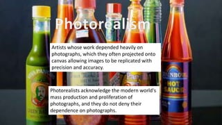 Artists whose work depended heavily on
photographs, which they often projected onto
canvas allowing images to be replicated with
precision and accuracy.
Photorealists acknowledge the modern world's
mass production and proliferation of
photographs, and they do not deny their
dependence on photographs.
 