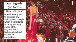 Avant-garde
(art forms)
“ Ahead of its time”.
Is traditionally used
to describe any
artist, group or style,
which is considered
to be significantly
ahead of the
majority in its
technique, subject
matter, or
application.
 