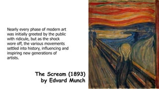 Nearly every phase of modern art
was initially greeted by the public
with ridicule, but as the shock
wore off, the various movements
settled into history, influencing and
inspiring new generations of
artists.
The Scream (1893)
by Edvard Munch
 
