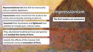 The first modern art movement
Impressionist artists moved from the studio to the
streets and countryside, painting en plein air.
Representational art that did not necessarily
rely on realistic depictions.
loosened their brushwork and lightened their
palettes to include pure, intense colors.
They abandoned traditional linear perspective
and avoided the clarity of form.
records the effects of the massive mid-
nineteenth-century renovation of Paris.
 
