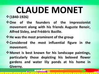 (1840-1926)
One of the founders of the impressionist
movement along with his friends Auguste Renoir,
Alfred Sisley, and Frédéric Bazille.
He was the most prominent of the group
Considered the most influential figure in the
movement.
Monet is best known for his landscape paintings,
particularly those depicting his beloved flower
gardens and water lily ponds at his home in
Giverny.
CLAUDE MONET
 