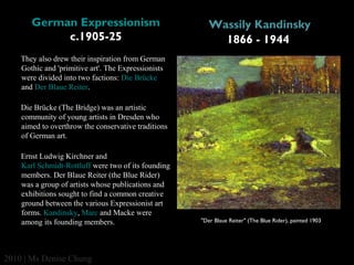German Expressionism
c.1905-25

Wassily Kandinsky
1866 - 1944

They also drew their inspiration from German 
Gothic and 'primitive art'. The Expressionists 
were divided into two factions: Die Brücke 
and Der Blaue Reiter. 
Die Brücke (The Bridge) was an artistic 
community of young artists in Dresden who 
aimed to overthrow the conservative traditions 
of German art. 
Ernst Ludwig Kirchner and 
Karl Schmidt-Rottluff were two of its founding 
members. Der Blaue Reiter (the Blue Rider) 
was a group of artists whose publications and 
exhibitions sought to find a common creative 
ground between the various Expressionist art 
forms. Kandinsky, Marc and Macke were 
among its founding members.

2010 | Ms Denise Chung

"Der Blaue Reiter" (The Blue Rider), painted 1903

 