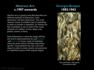 Abstract Art 
c.1907 onwards

Georges Braque 
1882-1963

Abstract art is a generic term that describes two 
different methods of abstraction: 'semi 
abstraction' and 'pure abstraction'. The word 
'abstract' means to withdraw part of something 
in order to consider it separately. In Abstract art 
that 'something' is one or more of the visual 
elements of a subject: its line, shape, tone, 
pattern, texture, or form.
Semi-Abstraction is where the image still has 
one foot in representational art, (see Cubism
 and Futurism). It uses a type of stylisation 
where the artist selects, develops and refines 
specific visual elements (eg. line, color and 
shape) in order to create a poetic reconstruction 
or simplified essence of the original subject.

Violin and Pitcher, 1910 (detail)
Kunstmuseum, Basel

2010 | Ms Denise Chung

 